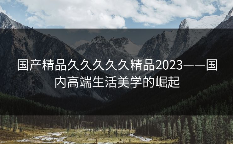 国产精品久久久久久精品2023——国内高端生活美学的崛起 国产精品久久久久久精品2023——国内高端生活美学的崛起