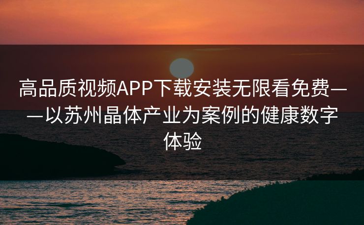 高品质视频APP下载安装无限看免费——以苏州晶体产业为案例的健康数字体验