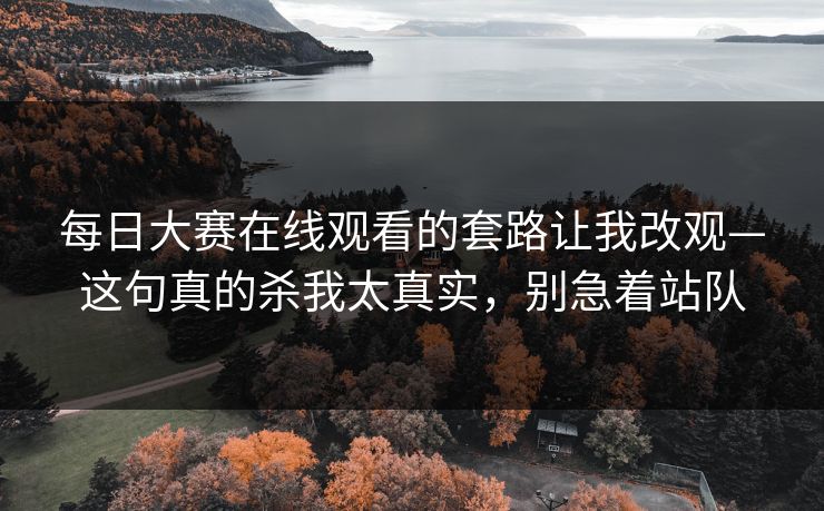 每日大赛在线观看的套路让我改观—这句真的杀我太真实，别急着站队