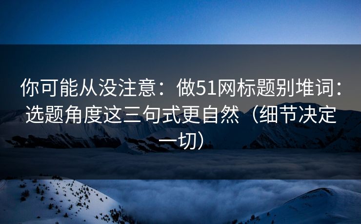 你可能从没注意：做51网标题别堆词：选题角度这三句式更自然（细节决定一切）