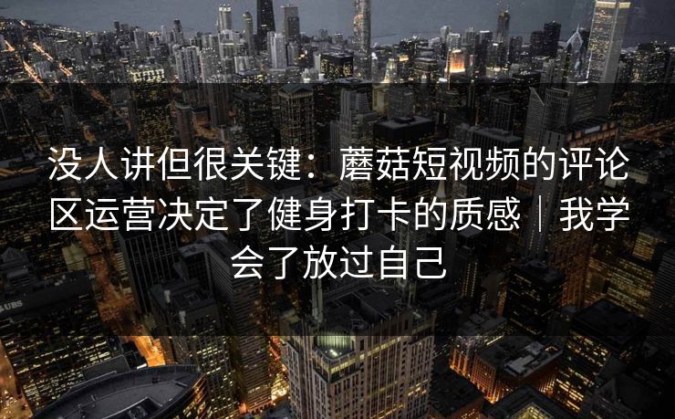 没人讲但很关键：蘑菇短视频的评论区运营决定了健身打卡的质感｜我学会了放过自己