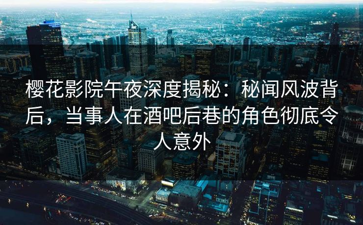 樱花影院午夜深度揭秘：秘闻风波背后，当事人在酒吧后巷的角色彻底令人意外