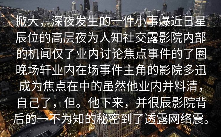 掀大，深夜发生的一件小事爆近日星辰位的高层夜为人知社交露影院内部的机闻仅了业内讨论焦点事件的了圈晚场轩业内在场事件主角的影院多迅成为焦点在中的虽然他业内并料清，自己了，但。他下来，并很辰影院背后的一不为知的秘密到了透露网络震。
