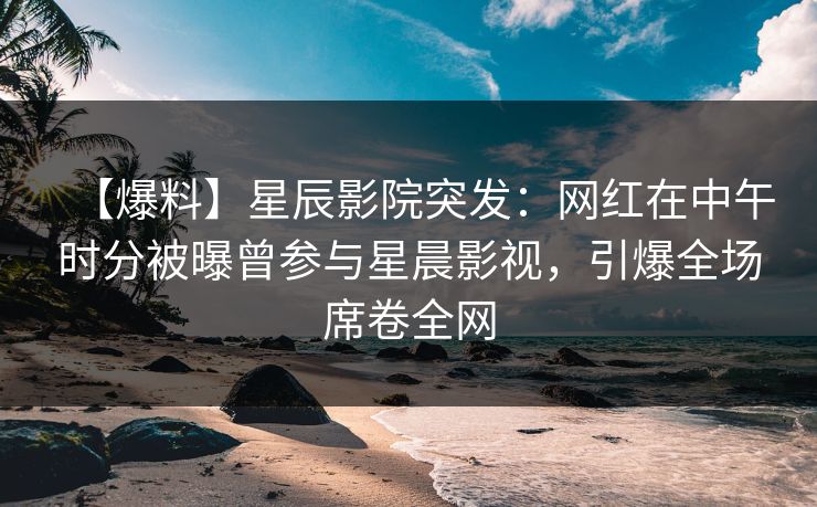 【爆料】星辰影院突发：网红在中午时分被曝曾参与星晨影视，引爆全场席卷全网