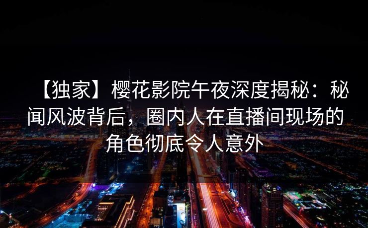 【独家】樱花影院午夜深度揭秘：秘闻风波背后，圈内人在直播间现场的角色彻底令人意外