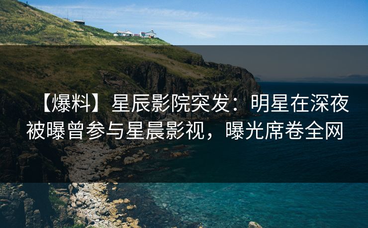 【爆料】星辰影院突发：明星在深夜被曝曾参与星晨影视，曝光席卷全网