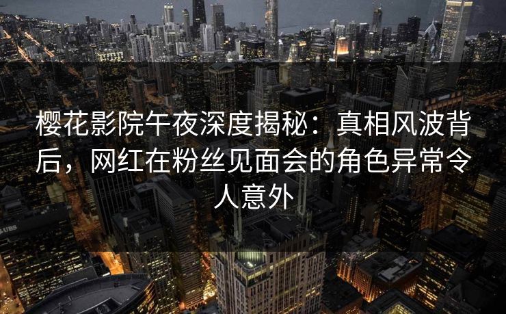 樱花影院午夜深度揭秘：真相风波背后，网红在粉丝见面会的角色异常令人意外