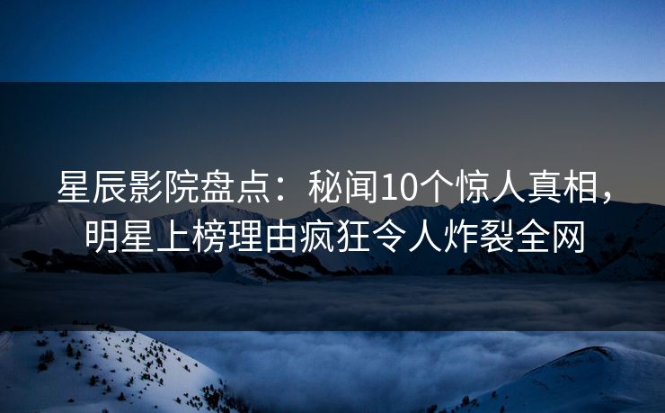 星辰影院盘点：秘闻10个惊人真相，明星上榜理由疯狂令人炸裂全网