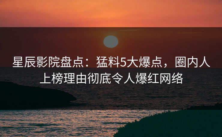 星辰影院盘点：猛料5大爆点，圈内人上榜理由彻底令人爆红网络
