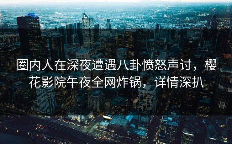 圈内人在深夜遭遇八卦愤怒声讨，樱花影院午夜全网炸锅，详情深扒