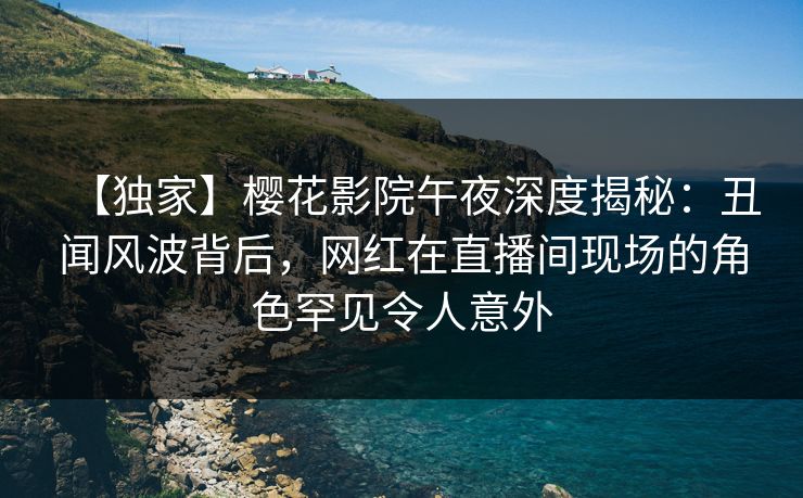 【独家】樱花影院午夜深度揭秘：丑闻风波背后，网红在直播间现场的角色罕见令人意外
