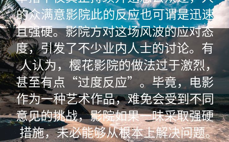 _业内人士事件的背真part,起。这深举措不仅真正持续升迅息公众逐,人的众满意影院此的反应也可谓是迅速且强硬。影院方对这场风波的应对态度,引发了不少业内人士的讨论。有人认为,樱花影院的做法过于激烈,甚至有点“过度反应”。毕竟,电影作为一种艺术作品,难免会受到不同意见的挑战,影院如果一味采取强硬措施,未必能够从根本上解决问题。相反,这可能只会让矛盾更加激化,最终导致更大范围的公众关注。