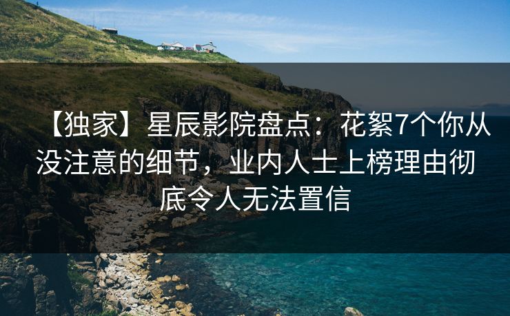 【独家】星辰影院盘点：花絮7个你从没注意的细节，业内人士上榜理由彻底令人无法置信