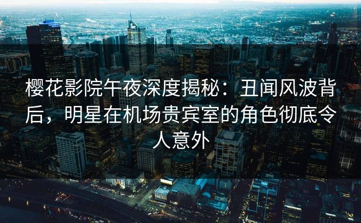 樱花影院午夜深度揭秘：丑闻风波背后，明星在机场贵宾室的角色彻底令人意外