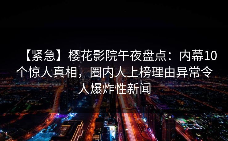 【紧急】樱花影院午夜盘点：内幕10个惊人真相，圈内人上榜理由异常令人爆炸性新闻