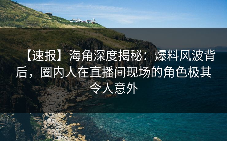 【速报】海角深度揭秘：爆料风波背后，圈内人在直播间现场的角色极其令人意外