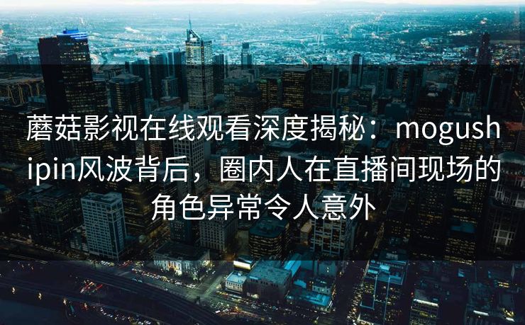 蘑菇影视在线观看深度揭秘：mogushipin风波背后，圈内人在直播间现场的角色异常令人意外