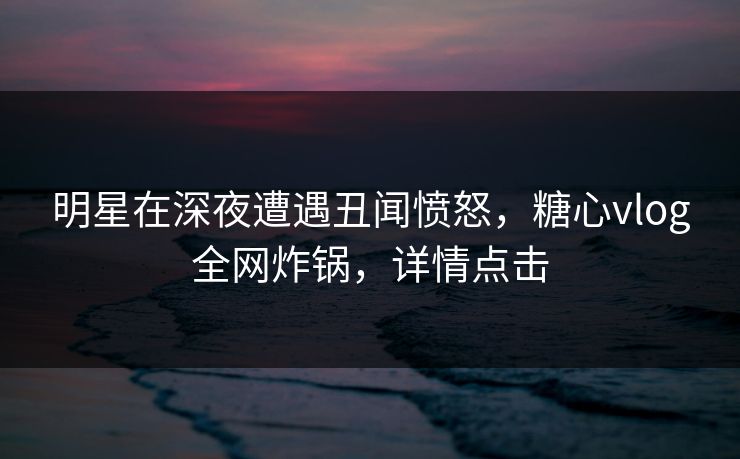 明星在深夜遭遇丑闻愤怒，糖心vlog全网炸锅，详情点击