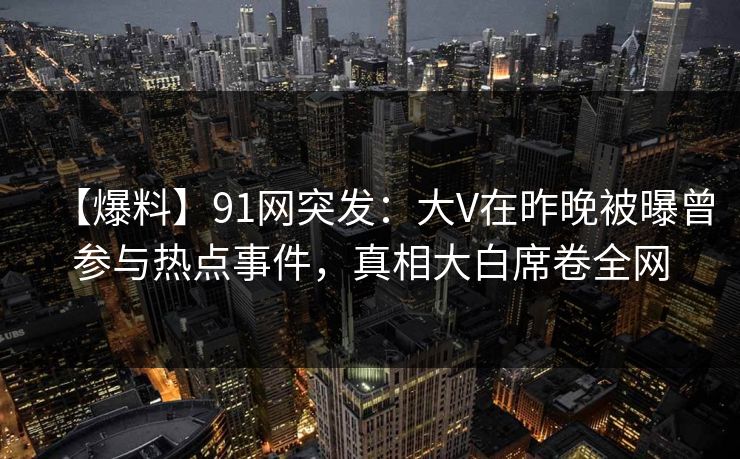 【爆料】91网突发：大V在昨晚被曝曾参与热点事件，真相大白席卷全网