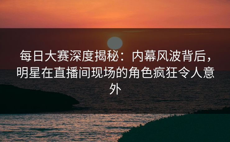 每日大赛深度揭秘：内幕风波背后，明星在直播间现场的角色疯狂令人意外