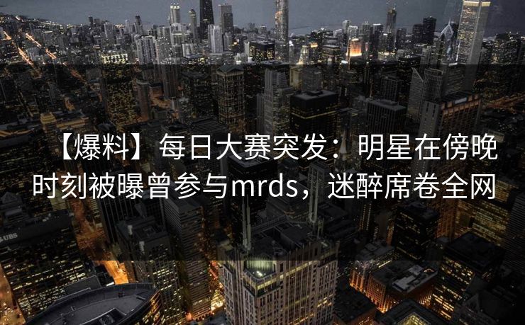 【爆料】每日大赛突发：明星在傍晚时刻被曝曾参与mrds，迷醉席卷全网