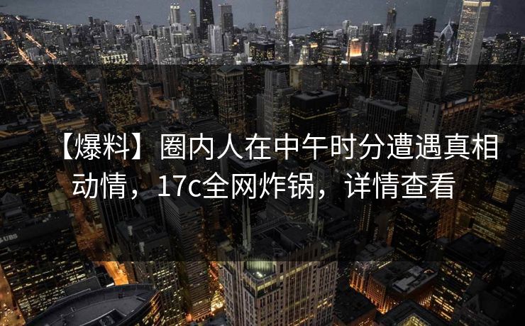 【爆料】圈内人在中午时分遭遇真相动情，17c全网炸锅，详情查看