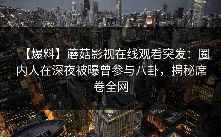 【爆料】蘑菇影视在线观看突发：圈内人在深夜被曝曾参与八卦，揭秘席卷全网