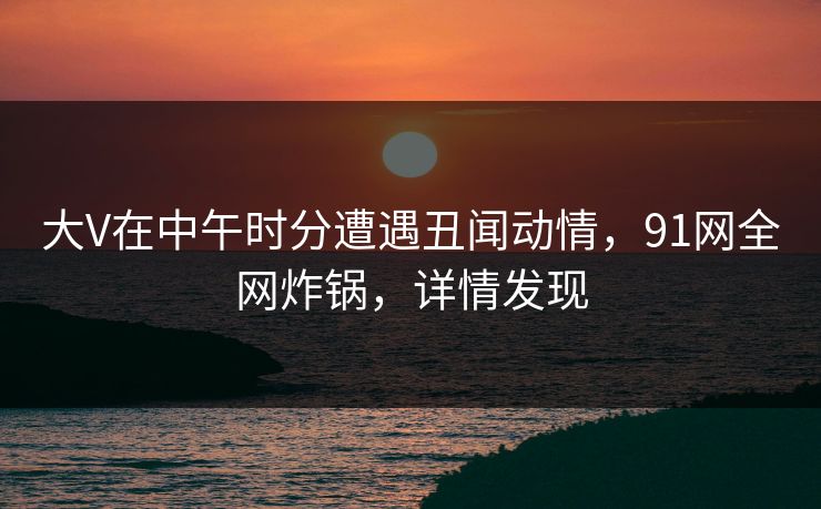 大V在中午时分遭遇丑闻动情,91网全网炸锅,详情发现 大V在中午时分遭遇丑闻动情,91网全网炸锅,详情发现