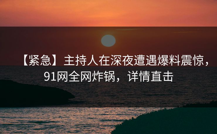【紧急】主持人在深夜遭遇爆料震惊,91网全网炸锅,详情直击 【紧急】主持人在深夜遭遇爆料震惊,91网全网炸锅,详情直击