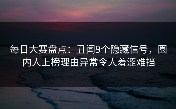 每日大赛盘点：丑闻9个隐藏信号，圈内人上榜理由异常令人羞涩难挡