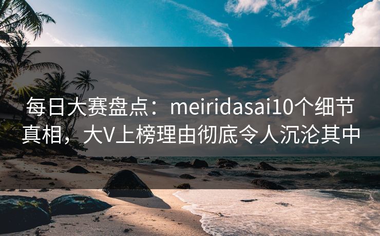 每日大赛盘点：meiridasai10个细节真相，大V上榜理由彻底令人沉沦其中