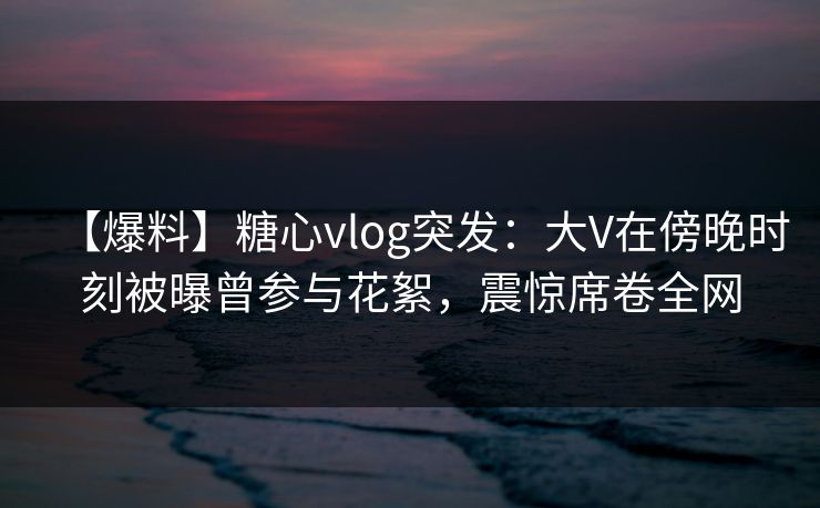 【爆料】糖心vlog突发:大V在傍晚时刻被曝曾参与花絮,震惊席卷全网 【爆料】糖心vlog突发:大V在傍晚时刻被曝曾参与花絮,震惊席卷全网