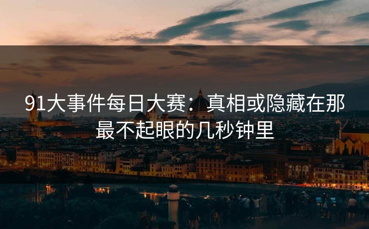 91大事件每日大赛：真相或隐藏在那最不起眼的几秒钟里
