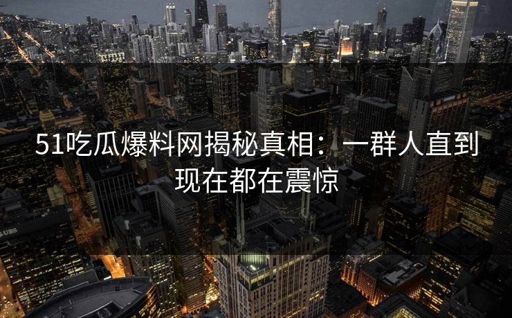 51吃瓜爆料网揭秘真相：一群人直到现在都在震惊